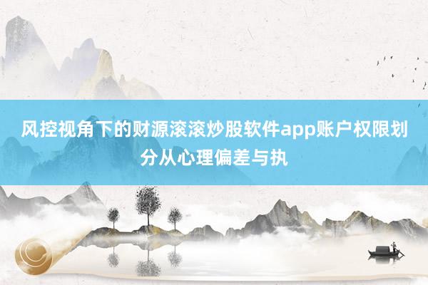 风控视角下的财源滚滚炒股软件app账户权限划分从心理偏差与执