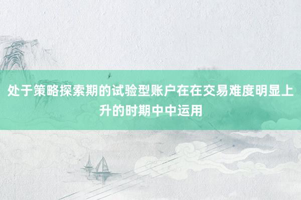 处于策略探索期的试验型账户在在交易难度明显上升的时期中中运用