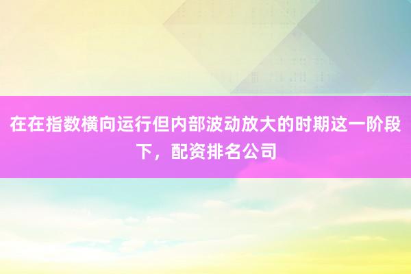 在在指数横向运行但内部波动放大的时期这一阶段下，配资排名公司