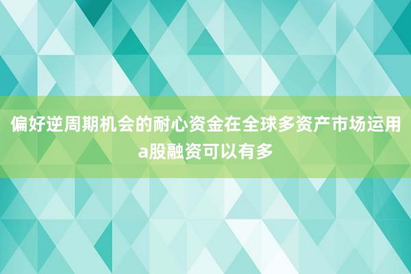 偏好逆周期机会的耐心资金在全球多资产市场运用a股融资可以有多