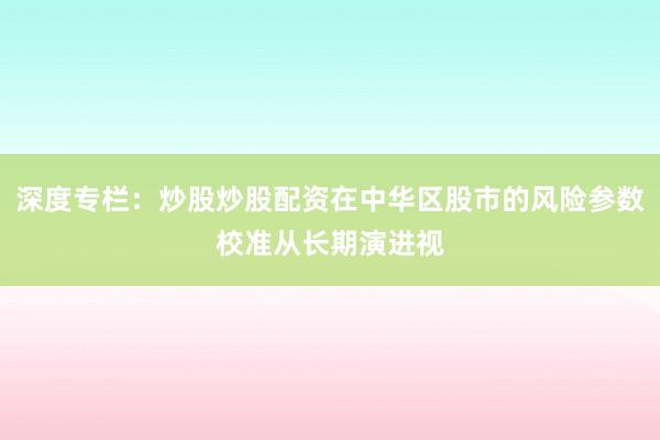 深度专栏：炒股炒股配资在中华区股市的风险参数校准从长期演进视