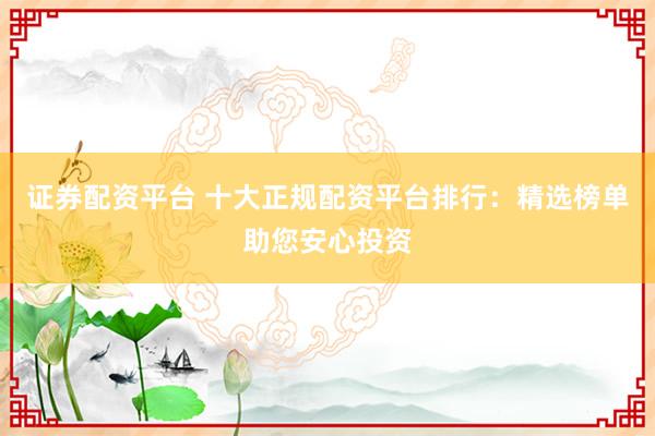 证券配资平台 十大正规配资平台排行：精选榜单助您安心投资