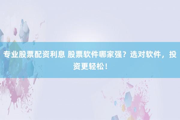 专业股票配资利息 股票软件哪家强？选对软件，投资更轻松！
