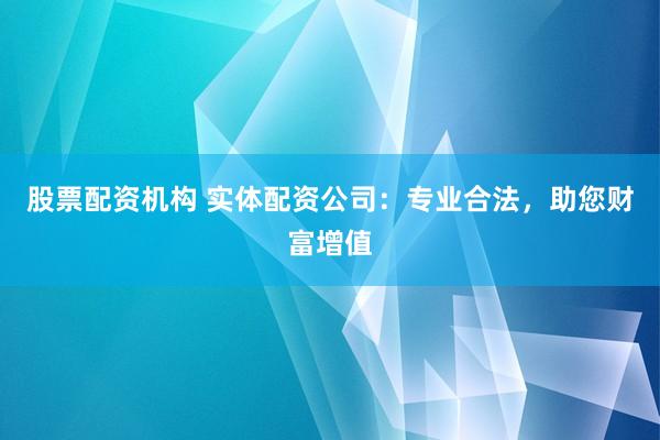 股票配资机构 实体配资公司：专业合法，助您财富增值