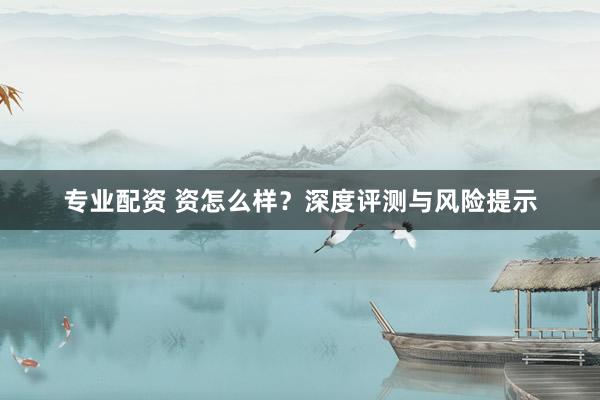 专业配资 资怎么样？深度评测与风险提示